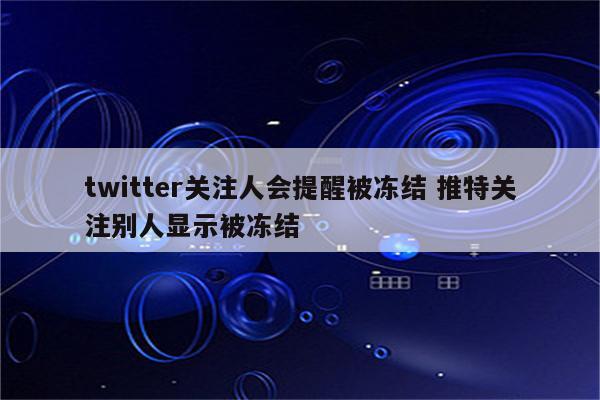 twitter关注人会提醒被冻结 推特关注别人显示被冻结
