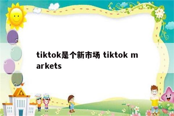 tiktok是个新市场 tiktok markets