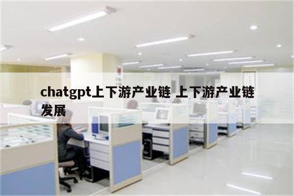 chatgpt上下游产业链 上下游产业链发展