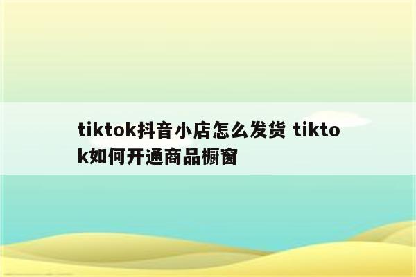 tiktok抖音小店怎么发货 tiktok如何开通商品橱窗