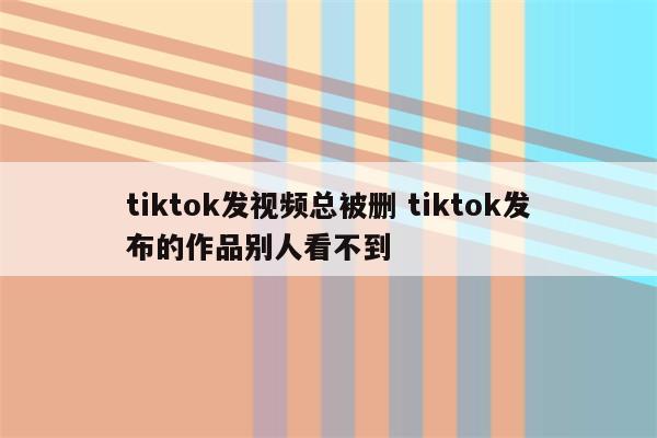 tiktok发视频总被删 tiktok发布的作品别人看不到