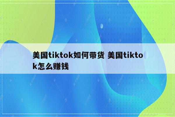 美国tiktok如何带货 美国tiktok怎么赚钱