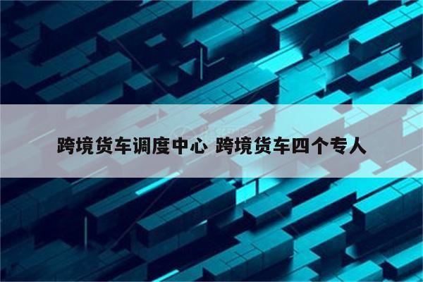 跨境货车调度中心 跨境货车四个专人