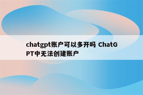 chatgpt账户可以多开吗 ChatGPT中无法创建账户
