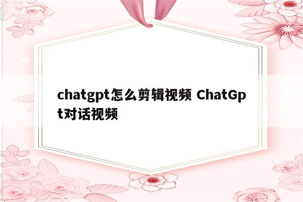 chatgpt怎么剪辑视频 ChatGpt对话视频