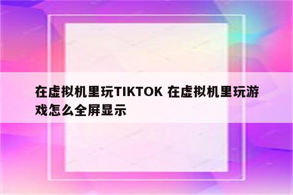 在虚拟机里玩TIKTOK 在虚拟机里玩游戏怎么全屏显示