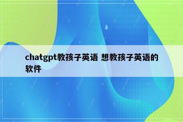 chatgpt教孩子英语 想教孩子英语的软件