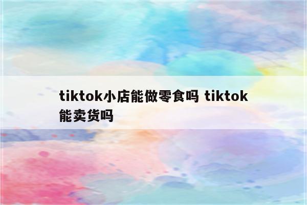 tiktok小店能做零食吗 tiktok能卖货吗