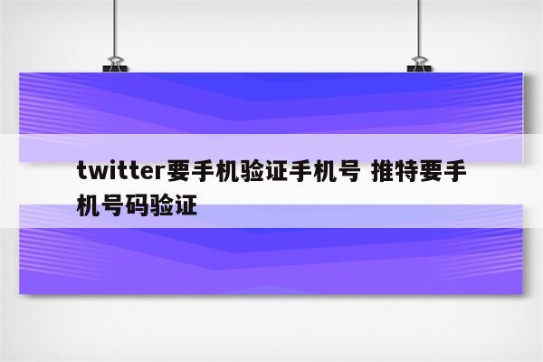 twitter要手机验证手机号 推特要手机号码验证