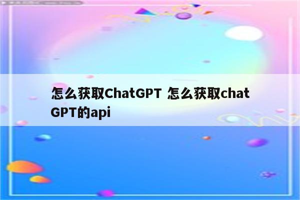 怎么获取ChatGPT 怎么获取chatGPT的api