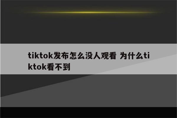 tiktok发布怎么没人观看 为什么tiktok看不到