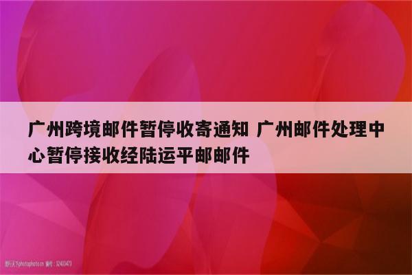 广州跨境邮件暂停收寄通知 广州邮件处理中心暂停接收经陆运平邮邮件