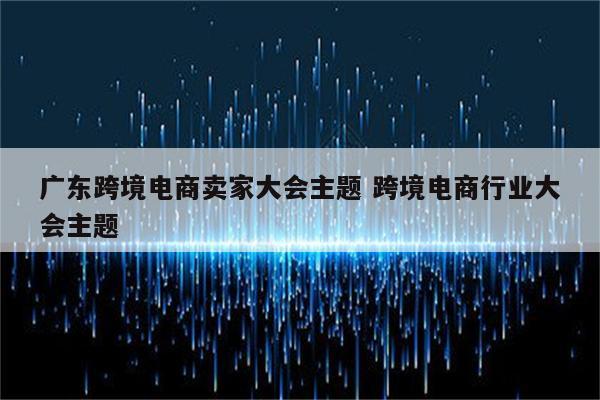 广东跨境电商卖家大会主题 跨境电商行业大会主题