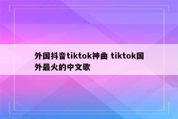 外国抖音tiktok神曲 tiktok国外最火的中文歌