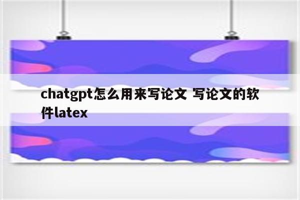 chatgpt怎么用来写论文 写论文的软件latex