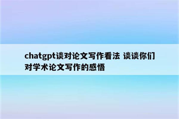 chatgpt谈对论文写作看法 谈谈你们对学术论文写作的感悟