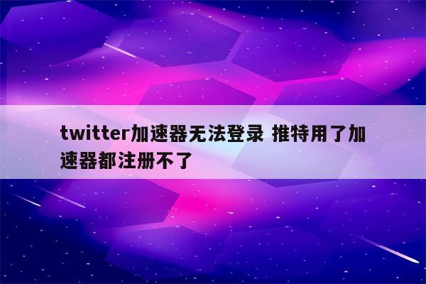 twitter加速器无法登录 推特用了加速器都注册不了