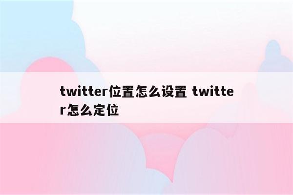 twitter位置怎么设置 twitter怎么定位