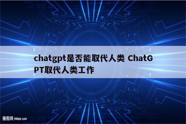 chatgpt是否能取代人类 ChatGPT取代人类工作