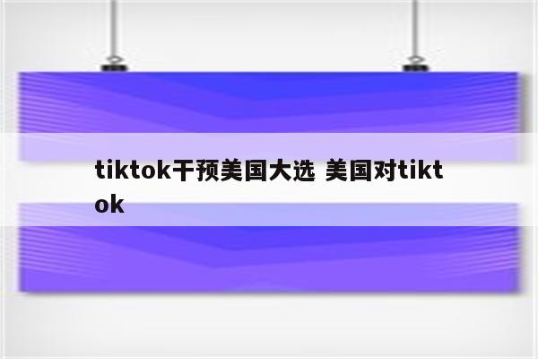 tiktok干预美国大选 美国对tiktok