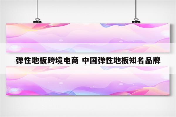 弹性地板跨境电商 中国弹性地板知名品牌