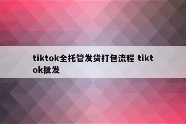 tiktok全托管发货打包流程 tiktok批发