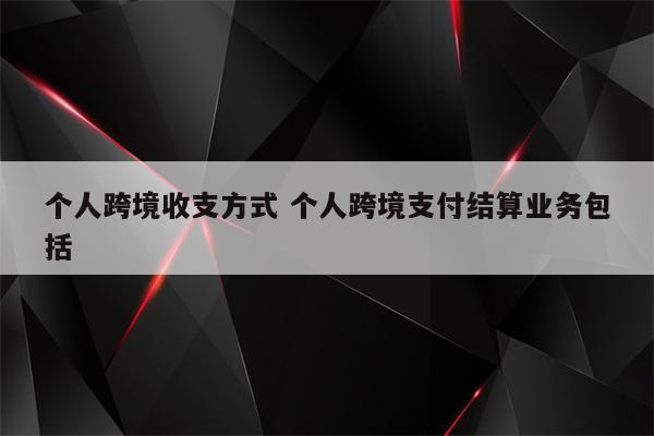 个人跨境收支方式 个人跨境支付结算业务包括