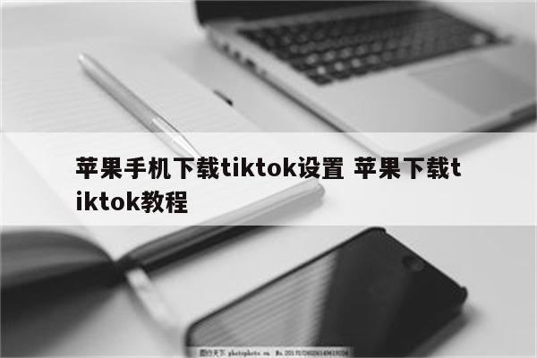 苹果手机下载tiktok设置 苹果下载tiktok教程