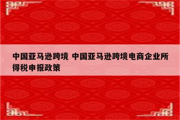 中国亚马逊跨境 中国亚马逊跨境电商企业所得税申报政策