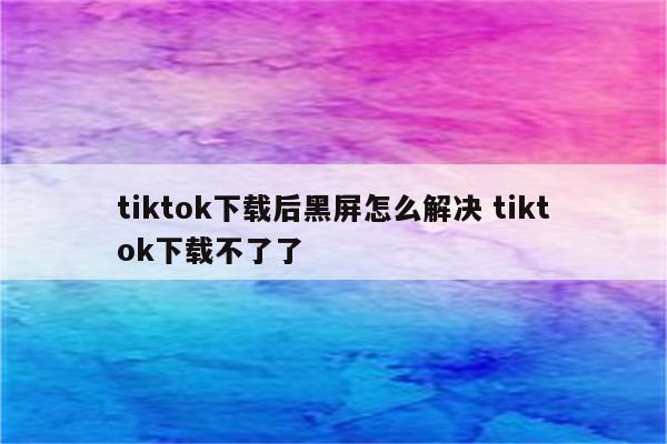 tiktok下载后黑屏怎么解决 tiktok下载不了了