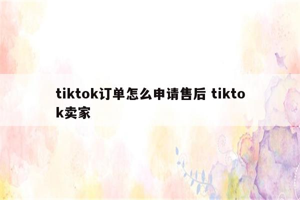 tiktok订单怎么申请售后 tiktok卖家