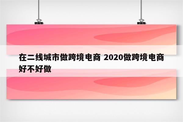 在二线城市做跨境电商 2020做跨境电商好不好做