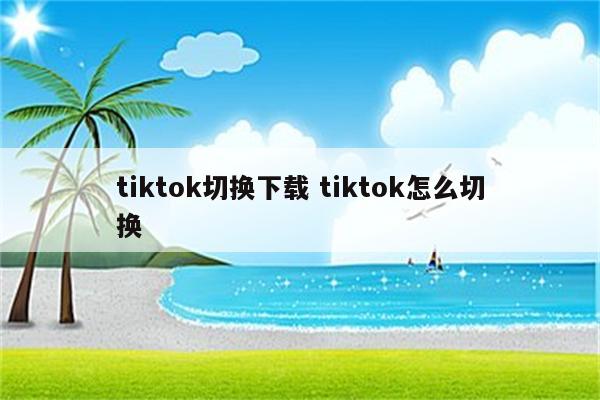 tiktok切换下载 tiktok怎么切换