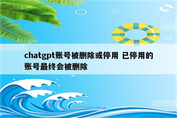chatgpt账号被删除或停用 已停用的账号最终会被删除