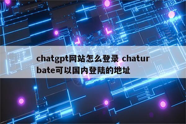 chatgpt网站怎么登录 chaturbate可以国内登陆的地址