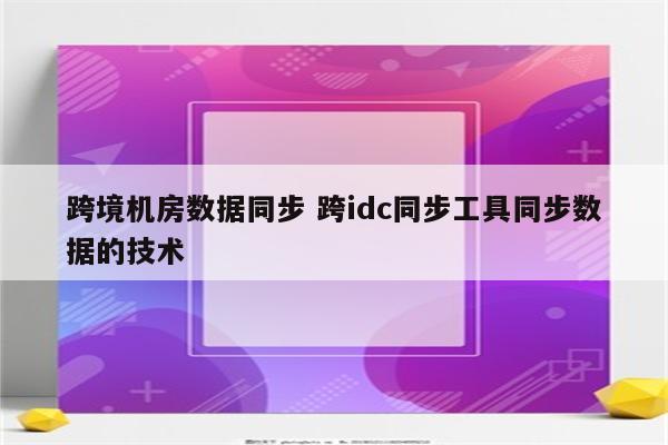 跨境机房数据同步 跨idc同步工具同步数据的技术