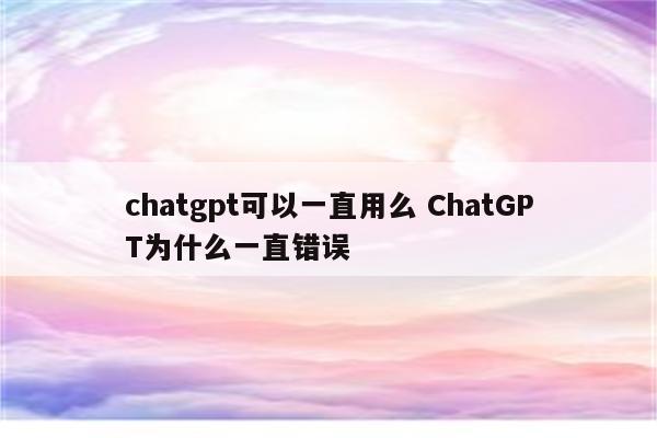 chatgpt可以一直用么 ChatGPT为什么一直错误