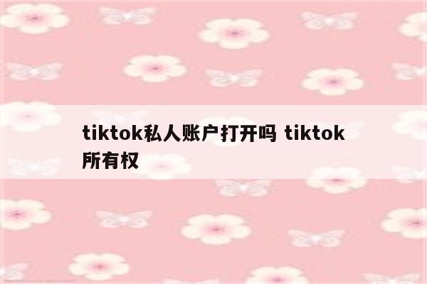 tiktok私人账户打开吗 tiktok所有权