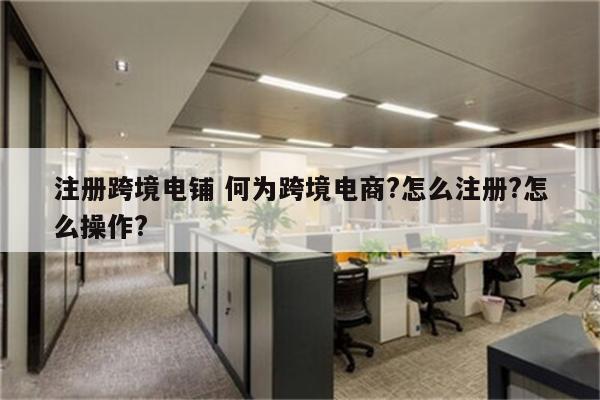 注册跨境电铺 何为跨境电商?怎么注册?怎么操作?