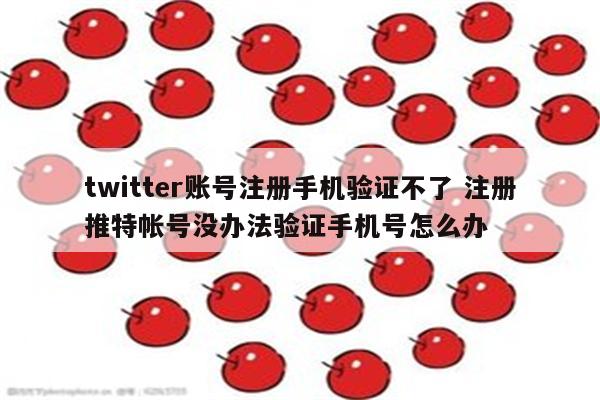twitter账号注册手机验证不了 注册推特帐号没办法验证手机号怎么办