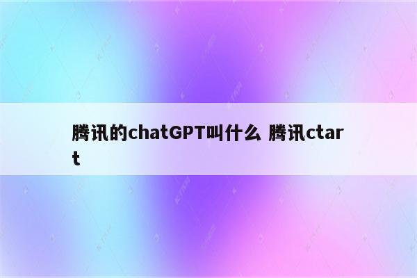 腾讯的chatGPT叫什么 腾讯ctart