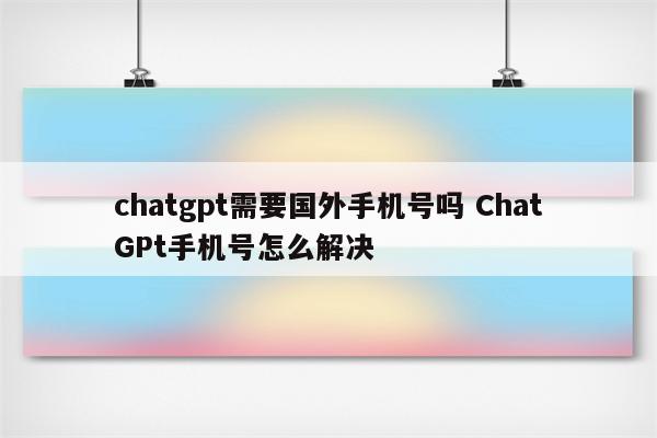 chatgpt需要国外手机号吗 ChatGPt手机号怎么解决