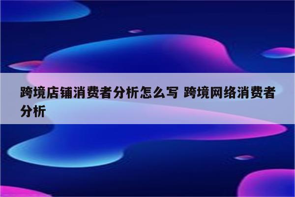 跨境店铺消费者分析怎么写 跨境网络消费者分析