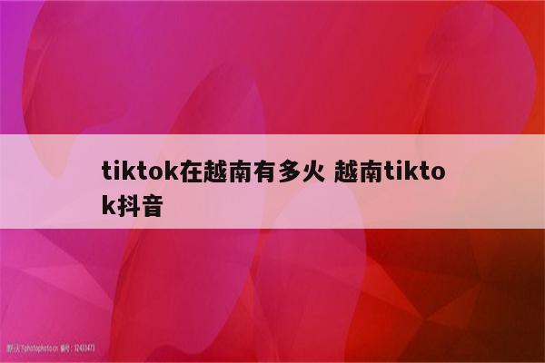 tiktok在越南有多火 越南tiktok抖音
