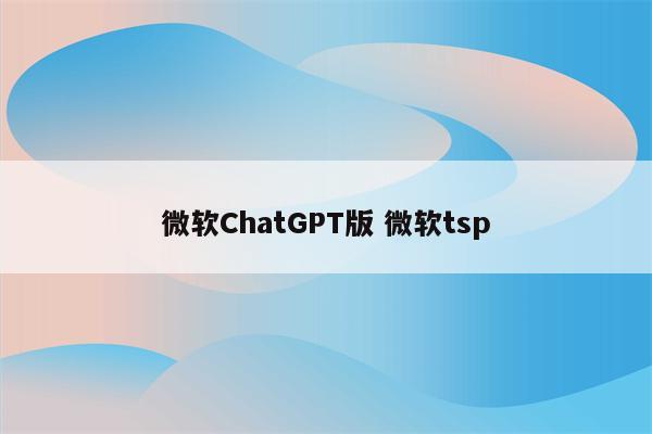 微软ChatGPT版 微软tsp