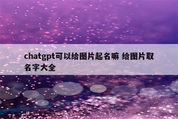 chatgpt可以给图片起名嘛 给图片取名字大全
