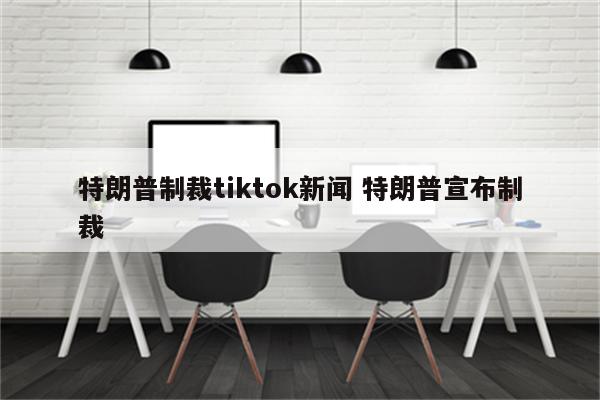特朗普制裁tiktok新闻 特朗普宣布制裁