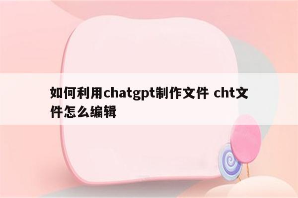 如何利用chatgpt制作文件 cht文件怎么编辑