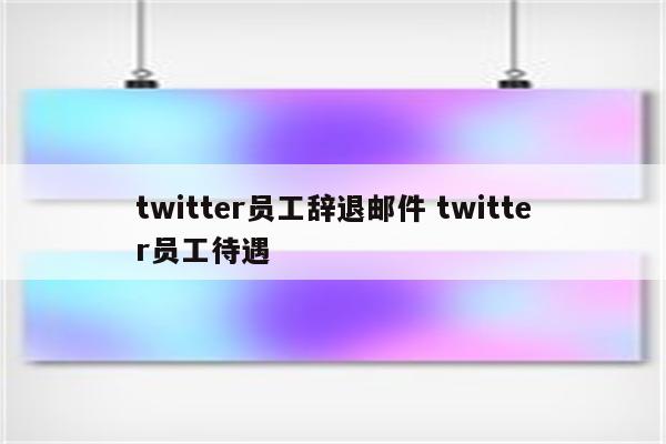 twitter员工辞退邮件 twitter员工待遇