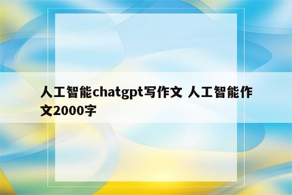 人工智能chatgpt写作文 人工智能作文2000字